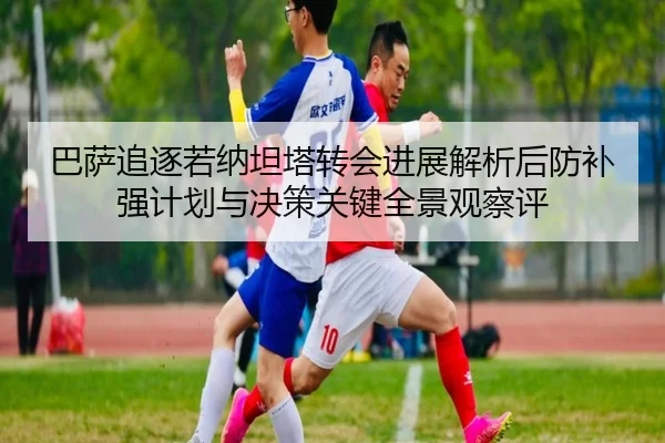 巴萨追逐若纳坦塔转会进展解析后防补强计划与决策关键全景观察评