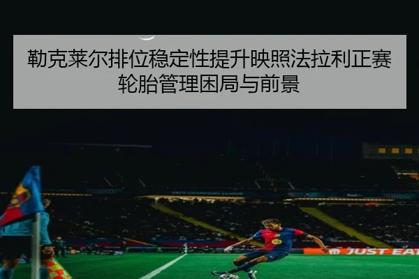 勒克莱尔排位稳定性提升映照法拉利正赛轮胎管理困局与前景