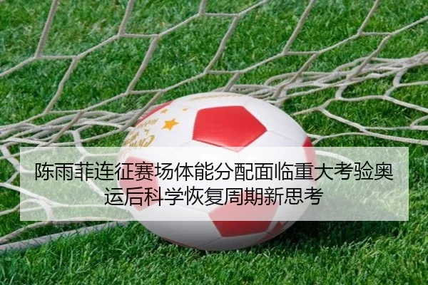 陈雨菲连征赛场体能分配面临重大考验奥运后科学恢复周期新思考