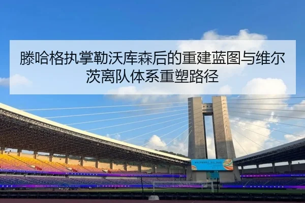 滕哈格执掌勒沃库森后的重建蓝图与维尔茨离队体系重塑路径