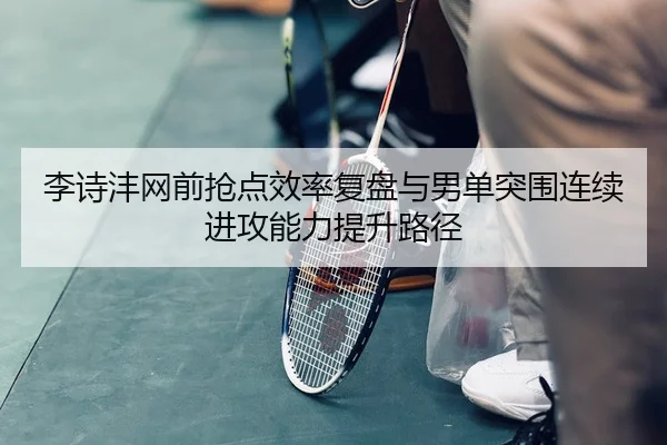 李诗沣网前抢点效率复盘与男单突围连续进攻能力提升路径